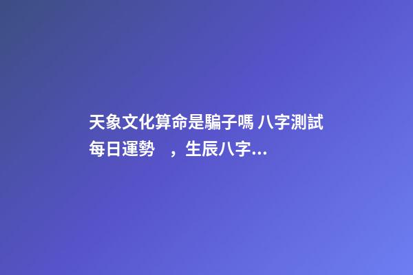天象文化算命是騙子嗎 八字測試每日運勢，生辰八字測試運勢-第1張-觀點-玄機派